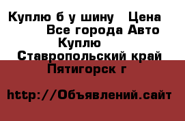 Куплю б/у шину › Цена ­ 1 000 - Все города Авто » Куплю   . Ставропольский край,Пятигорск г.